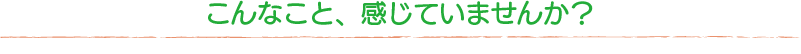 こんなこと、感じていませんか?
